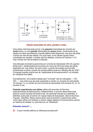 Células associadas em série, paralelo e mista.

Uma célula individual pode prover uma pequena intensidade de corrente por
muito tempo, ou uma grande intensidade por pouco tempo. Conectando-se as
células em série aumentamos a tensão elétrica total disponível, mas isso não afeta
o tempo de vida útil das células. Por outro lado, se as células (iguais) forem
conectadas em paralelo, a tensão não fica afetada, continua os mesmos 1.5 V,
mas o tempo de vida da bateria é dobrado.

Uma lâmpada de lanterna percorrida por corrente de intensidade 300 mA (usando
pilhas tipo C, alcalinas)deveria funcionar por cerca de 20 horas antes das pilhas
esgotarem-se. Isso traduz, de certo modo, o quanto de energia química está
armazenada na pilha e quanto de energia elétrica pode ser utilizada até ela "pifar".
O linguajar popular chama isso de "capacidade de armazenamento" e é indicado
em ampères-hora (A-h).

Exemplificamos: Uma bateria selada para "no-break" trás as indicações  12V,
7Ah  . Isso indica que ela está capacitada a manter um corrente de intensidade
7A durante 1 h, ou manter de uma corrente de intensidade 3,5A durante 2h, ou 1A
durante 7h etc.

Fazendo experiências com pilhas: pilhas são assuntos da Química,
especificamente da Eletroquímica. Didaticamente, a química desenvolve esse
assunto a partir da pilha de Daniel onde, em particular discute-se a eletrólise. A
eletrólise você pode encontrar em nossas Salas de Exposições, Sala da Química -
Foguete - Eletrólise. Nessa mesma Sala você encontrará o experimento sobre,
'como fazer pilhas com batatas' e colocar relógio digital em funcionamento usando
as 'baterias de batatas' ou, permitam-se, as "bataterias".

Entendeu mesmo? ....

 O que é tensão elétrica ou diferença de potencial?
 