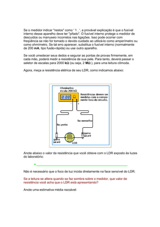 Se o medidor indicar "restos" como ' 1 . ', a provável explicação é que o fusível
interno desse aparelho deve ter "pifado". O fusível interno protege o medidor de
descuidos ou manuseio incorretos nas ligações. Isso pode ocorrer com
freqüência se não for tomado o devido cuidado ao utilizá-lo como amperímetro ou
como ohmímetro. Se tal erro aparecer, substitua o fusível interno (normalmente
de 200 mA, tipo fusão-rápida) ou use outro aparelho.

Se você umedecer seus dedos e segurar as pontas de provas firmemente, em
cada mão, poderá medir a resistência de sua pele. Para tanto, deverá passar o
                              Ω              Ω
seletor de escalas para 2000 kΩ (ou seja, 2 MΩ ), para uma leitura cômoda.

Agora, meça a resistência elétrica de seu LDR, como indicamos abaixo:




Anote abaixo o valor da resistência que você obteve com o LDR exposto às luzes
do laboratório:

       • ____________________________________________________

Não é necessário que o foco de luz incida diretamente na face sensível do LDR.

Se a leitura se altera quando se faz sombra sobre o medidor, que valor de
resistência você acha que o LDR está apresentando?

Anote uma estimativa média razoável:
 