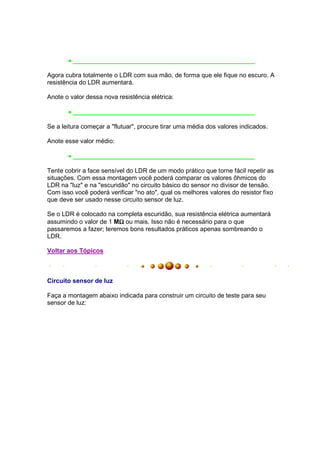 • ____________________________________________________

Agora cubra totalmente o LDR com sua mão, de forma que ele fique no escuro. A
resistência do LDR aumentará.

Anote o valor dessa nova resistência elétrica:

       • ____________________________________________________

Se a leitura começar a "flutuar", procure tirar uma média dos valores indicados.

Anote esse valor médio:

       • ____________________________________________________

Tente cobrir a face sensível do LDR de um modo prático que torne fácil repetir as
situações. Com essa montagem você poderá comparar os valores ôhmicos do
LDR na "luz" e na "escuridão" no circuito básico do sensor no divisor de tensão.
Com isso você poderá verificar "no ato", qual os melhores valores do resistor fixo
que deve ser usado nesse circuito sensor de luz.

Se o LDR é colocado na completa escuridão, sua resistência elétrica aumentará
                        Ω
assumindo o valor de 1 MΩ ou mais. Isso não é necessário para o que
passaremos a fazer; teremos bons resultados práticos apenas sombreando o
LDR.

Voltar aos Tópicos



Circuito sensor de luz

Faça a montagem abaixo indicada para construir um circuito de teste para seu
sensor de luz:
 