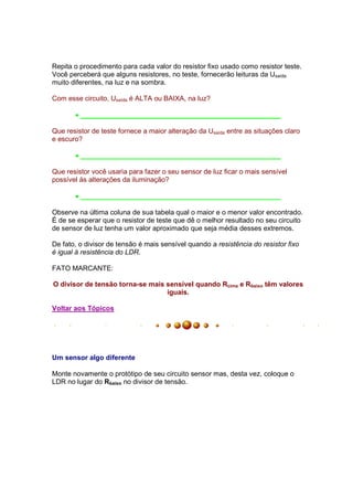 Repita o procedimento para cada valor do resistor fixo usado como resistor teste.
Você perceberá que alguns resistores, no teste, fornecerão leituras da Usaída
muito diferentes, na luz e na sombra.

Com esse circuito, Usaída é ALTA ou BAIXA, na luz?

       • ____________________________________________________

Que resistor de teste fornece a maior alteração da Usaída entre as situações claro
e escuro?

       • ____________________________________________________

Que resistor você usaria para fazer o seu sensor de luz ficar o mais sensível
possível às alterações da iluminação?

       • ____________________________________________________

Observe na última coluna de sua tabela qual o maior e o menor valor encontrado.
É de se esperar que o resistor de teste que dê o melhor resultado no seu circuito
de sensor de luz tenha um valor aproximado que seja média desses extremos.

De fato, o divisor de tensão é mais sensível quando a resistência do resistor fixo
é igual à resistência do LDR.

FATO MARCANTE:

O divisor de tensão torna-se mais sensível quando Rcima e Rbaixo têm valores
                                  iguais.

Voltar aos Tópicos




Um sensor algo diferente

Monte novamente o protótipo de seu circuito sensor mas, desta vez, coloque o
LDR no lugar do Rbaixo no divisor de tensão.
 