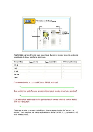 Repita todo o procedimento para esse novo divisor de tensão e anote na tabela
os valores de Usaída sob luz e à sombra.

Resistor fixo     Usaída sob luz      Usaída na sombra       Diferença/Tensões

100 Ω             .                   .                      .

   Ω
1 kΩ              .                   .                      .

    Ω
10 kΩ             .                   .                      .

     Ω
100 kΩ            .                   .                      .

   Ω
1 MΩ              .                   .                      .


Com esse circuito, a Usaída é ALTA ou BAIXA, sob luz?

         • ____________________________________________________

Que resistor de teste fornece a maior diferença de tensão entre luz e sombra?

         • ____________________________________________________

Que resistor de teste você usaria para construir o mais sensível sensor de luz,
com esse circuito?

         • ____________________________________________________

Devemos aceitar que seria mais lógico chamar esse circuito de "sensor de
escuro", uma vez que ele fornece uma leitura ALTA para a Usaída quando o LDR
está na escuridão.
 