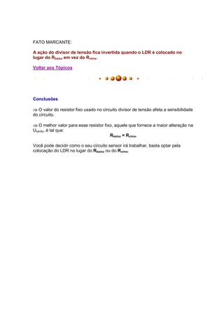 FATO MARCANTE:

A ação do divisor de tensão fica invertida quando o LDR é colocado no
lugar do Rbaixo em vez do Rcima.

Voltar aos Tópicos




Conclusões

⇒ O valor do resistor fixo usado no circuito divisor de tensão afeta a sensibilidade
do circuito.

⇒ O melhor valor para esse resistor fixo, aquele que fornece a maior alteração na
Usaída, é tal que:
                                       Rbaixo = Rcima.

Você pode decidir como o seu circuito sensor irá trabalhar, basta optar pela
colocação do LDR no lugar do Rbaixo ou do Rcima.
 