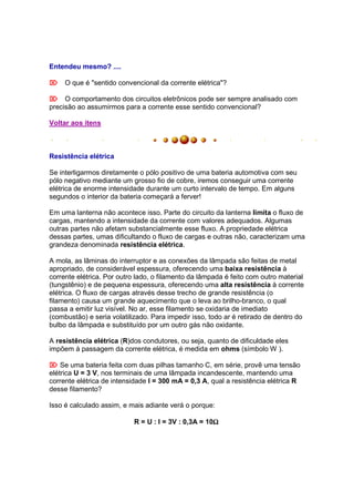 Entendeu mesmo? ....

 O que é "sentido convencional da corrente elétrica"?

 O comportamento dos circuitos eletrônicos pode ser sempre analisado com
precisão ao assumirmos para a corrente esse sentido convencional?

Voltar aos itens



Resistência elétrica

Se interligarmos diretamente o pólo positivo de uma bateria automotiva com seu
pólo negativo mediante um grosso fio de cobre, iremos conseguir uma corrente
elétrica de enorme intensidade durante um curto intervalo de tempo. Em alguns
segundos o interior da bateria começará a ferver!

Em uma lanterna não acontece isso. Parte do circuito da lanterna limita o fluxo de
cargas, mantendo a intensidade da corrente com valores adequados. Algumas
outras partes não afetam substancialmente esse fluxo. A propriedade elétrica
dessas partes, umas dificultando o fluxo de cargas e outras não, caracterizam uma
grandeza denominada resistência elétrica.

A mola, as lâminas do interruptor e as conexões da lâmpada são feitas de metal
apropriado, de considerável espessura, oferecendo uma baixa resistência à
corrente elétrica. Por outro lado, o filamento da lâmpada é feito com outro material
(tungstênio) e de pequena espessura, oferecendo uma alta resistência à corrente
elétrica. O fluxo de cargas através desse trecho de grande resistência (o
filamento) causa um grande aquecimento que o leva ao brilho-branco, o qual
passa a emitir luz visível. No ar, esse filamento se oxidaria de imediato
(combustão) e seria volatilizado. Para impedir isso, todo ar é retirado de dentro do
bulbo da lâmpada e substituído por um outro gás não oxidante.

A resistência elétrica (R)dos condutores, ou seja, quanto de dificuldade eles
impõem à passagem da corrente elétrica, é medida em ohms (símbolo W ).

 Se uma bateria feita com duas pilhas tamanho C, em série, provê uma tensão
elétrica U = 3 V, nos terminais de uma lâmpada incandescente, mantendo uma
corrente elétrica de intensidade I = 300 mA = 0,3 A, qual a resistência elétrica R
desse filamento?

Isso é calculado assim, e mais adiante verá o porque:

                                                      Ω
                            R = U : I = 3V : 0,3A = 10Ω
 