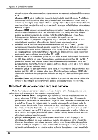 Apostila de Eletrodos Revestidos
14
revestimento permite que esses eletrodos possam ser empregados tanto com CA como com
CC+.
 eletrodos E7018 são a versão mais moderna do eletrodo de baixo hidrogênio. A adição de
quantidades consideráveis de pó de ferro ao revestimento resulta num arco mais suave e
com menos respingos. Esse moderno balanço de ingredientes do revestimento resulta numa
grande melhoria na estabilidade do arco, na direção do arco e na facilidade de manuseio em
todas as posições.
 eletrodos E6020 possuem um revestimento que consiste principalmente em óxido de ferro,
compostos de manganês e sílica. Eles produzem um arco do tipo spray e uma escória
pesada que proporciona proteção extra ao metal de solda fundido, que é muito fluido,
limitando seu uso às juntas em ângulo nas posições plana ou horizontal.
 eletrodos E6022 servem para a soldagem de chapas finas sob altas correntes e altas
velocidades de soldagem. Não estão mais disponíveis de uma maneira geral.
 eletrodos E7024 possuem um revestimento similar aos tipos E6012 e E6013, porém
apresentam um revestimento muito pesado que contém 50% de pó de ferro em peso. Sob
correntes relativamente altas apresenta altas taxas de deposição. As soldas são limitadas
às posições plana e horizontal em ângulo. A penetração é relativamente baixa. Podem ser
empregadas as correntes de soldagem CA, CC+ e CC-.
 eletrodos E6027 são também do tipo de alto teor de pó de ferro, consistindo o revestimento
de 50% de pó de ferro em peso. As correntes de soldagem podem ser CA, CC+ ou CC-. A
penetração é média e os cordões de solda são levemente côncavos com boa fusão nas
paredes laterais do chanfro. Como em todos os eletrodos de alto teor de pó de ferro, a taxa
de deposição desses eletrodos é alta.
 eletrodos E7028 são bem semelhantes os do tipo E7018, exceto que o revestimento é mais
pesado e contém 50% em peso de pó de ferro. Diferentemente dos eletrodos E7018, são
adequados apenas às posições plana e horizontal em ângulo. A taxa de deposição é muito
alta.
 eletrodos E7048 são bem similares aos do tipo E7018, exceto que são desenvolvidos para
condições de soldagem excepcionalmente boas na progressão vertical descendente.
Seleção do eletrodo adequado para aços carbono
Muitos fatores devem ser considerados quando se seleciona o eletrodo adequado para uma
determinada aplicação. Alguns itens a serem considerados são:
 tipo do metal de base - a soldagem de aços carbono ou aços de baixo carbono (teor de
carbono inferior a 0,30%) com eletrodos revestidos de alma de aço doce não apresenta
problemas na medida em que a resistência à tração do metal de solda normalmente excede
a resistência à tração do metal de base. No entanto, a composição química do metal de
base também é importante. Soldas realizadas em aços de usinagem fácil que tenham um
teor relativamente alto de enxofre serão porosas a menos que sejam feitas com um eletrodo
de baixo hidrogênio como o E7018. Algumas vezes são encontrados aços fora de faixa ou
aços carbono de composição química duvidosa. Nesses casos a melhor escolha seria um
eletrodo revestido de baixo hidrogênio.
 posição de soldagem - a posição de soldagem determinará se será empregado um
eletrodo para soldagem em todas as posições ou outro para posições plana e horizontal.
Correntes de soldagem mais altas e, portanto, maiores taxas de deposição são possíveis
durante a soldagem nas posições plana ou horizontal. Sempre que possível, a peça deve
ser posicionada levando-se em consideração a facilidade de soldagem a maior velocidade
 