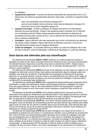 Eletrodos Revestidos OK
®
15
de soldagem.
 equipamento disponível - a escolha do eletrodo dependerá dos equipamentos CA ou CC
disponíveis. Se ambos os equipamentos estiverem disponíveis, considere os seguintes fatos
gerais:
- para uma penetração mais profunda empregue CC+
- para uma penetração menos profunda e maior taxa de deposição empregue CC-
- para ficar livre de sopro magnético aplique CA
 espessura da chapa - durante a soldagem de chapas finas devem ser empregados
eletrodos de baixa penetração. Chapas mais espessas podem necessitar de um eletrodo
com penetração profunda. Muitas chapas grossas podem necessitar de eletrodos de
penetração profunda para o passe de raiz, e de um eletrodo de mais alta taxa de deposição
para os passes subseqüentes.
 montagem - alguns eletrodos são mais adequados que outros no fechamento de aberturas
das peças a serem soldadas. Alguns fabricantes de eletrodos produzem consumíveis
especialmente formulados para montagens deficientes.
 custos da soldagem - os principais fatores que afetam os custos da soldagem são a mão
de obra e indiretos, a taxa de deposição, a eficiência de deposição e o custo dos eletrodos.
Usos típicos dos eletrodos pela sua classificação
Os eletrodos de classificação E6010 e E6011 deveriam ser preferencialmente usados na
soldagem de juntas de aço doce na posição vertical com abertura de raiz. Se houver apenas fontes
CA (transformadores) disponíveis a escolha deve recair no eletrodo tipo E6011. Muitas vezes é
encontrado sopro magnético quando se solda com CC. O emprego de eletrodos E6011 com CA
elimina o sopro magnético.
Os eletrodos de classificação E6012 ainda são muito utilizados nos dias atuais em reparos e na
soldagem de estruturas menos críticas. Aços carbono apresentando alguma oxidação podem ser
soldados com esse tipo de eletrodo. Pode também ser empregado no fechamento de grandes
aberturas. O uso desse eletrodo, contudo, diminuiu consideravelmente nos últimos anos. Antes da
chegada dos eletrodos de baixo hidrogênio e de outros processos de soldagem o eletrodo E6012
constituía 60% da produção total de eletrodos.
Os eletrodos de classificação E6013 foram originalmente desenvolvidos para apresentar baixa
penetração e cordões de solda planos. Essas características permitiram a soldagem de chapas
finas com esses eletrodos. Hoje em dia muitos eletrodos E6013 são empregados no lugar de
eletrodos E6012 graças ao arco mais suave, menos respingos e superfície mais uniforme do
cordão.
Os eletrodos de classificação E7014, como indicado anteriormente, possuem pó de ferro
adicionado à formulação do revestimento dos eletrodos E6013. Essa adição permite que o eletrodo
seja soldado sob altas correntes de soldagem, resultando em taxa e eficiência de deposição mais
alta. As aplicações do eletrodo E7014 são semelhantes às do eletrodo E6013.
Os eletrodos de classificação E7016 são, como já foi indicado anteriormente, básicos de baixo
hidrogênio. Essa combinação de características permite que esse eletrodo seja utilizado para soldar
alguns aços de maior teor de carbono e também alguns aços de baixa liga. Esse eletrodo tem sido
menos consumido por causa de sua taxa de deposição mais baixa e também menor eficiência de
deposição em relação ao eletrodo do tipo E7018.
Os eletrodos de classificação E7018 são de baixo hidrogênio com adição de pó de ferro. A
quantidade considerável de pó de ferro no revestimento e também uma quantidade de revestimento
bem maior permitem que esses eletrodos sejam aplicados sob correntes de soldagem mais altas
que as empregadas com os eletrodos E7016. O arco mais suave e a facilidade de soldagem do
eletrodo E7018 tornam- no o favorito dos soldadores. Correntes de soldagem relativamente mais
altas e adições de pó de ferro fundindo no metal de solda resultam em maiores taxas e eficiências
de deposição. O eletrodo básico E7018 deposita o metal de solda de melhor qualidade para a
soldagem de aços de baixo carbono. Sua maior desvantagem é que ele precisa ser mantido seco.
 
