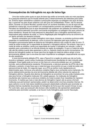 Eletrodos Revestidos OK
®
19
Consequências do hidrogênio no aço de baixa liga
Uma das razões pelas quais os aços de baixa liga estão se tornando cada vez mais populares
foi a pesquisa extensiva que foi levada adiante para o desenvolvimento dos eletrodos para soldá-
los. Embora sejam necessários cuidados e precauções especiais na soldagem dos aços de baixa
liga, é possível nos dias atuais soldá-los com alto grau de confiabilidade. Porém, não foi sempre
assim. Durante a II Guerra Mundial, quando houve um aumento dramático no uso de aços de alta
resistência e baixa liga, houve também um correspondente aumento nos defeitos de soldagem.
Percebeu-se rapidamente que os aços temperáveis não poderiam ser soldados da mesma maneira
e com os mesmos eletrodos que eram comumente empregados na soldagem dos aços carbono de
baixa resistência. Através de muita pesquisa foi descoberto que o hidrogênio aprisionado era o
responsável pelos defeitos de solda, e o termo fragilização pelo hidrogênio tornou-se sinônimo de
um alerta vermelho de desastre iminente.
Quando compostos que contêm hidrogênio como água, minerais, ou produtos químicos estão
presentes no revestimento do eletrodo, como é comum em eletrodos para aços carbono, o
hidrogênio quimicamente ligado se dissocia em hidrogênio atômico sob a ação do calor do arco. O
metal de solda fundido tem a capacidade de dissolver o hidrogênio atômico. No entanto, logo que o
metal de solda se solidifica, perde sua capacidade de manter o hidrogênio em solução, e este é
expelido para a atmosfera ou se difunde através da região de soldagem. O aço e o metal de solda
não são tão sólidos quanto eles aparentam a olho nu, estando cheios de poros microscópicos. Os
átomos de hidrogênio podem se mover para fora da região do metal de solda e atingir a zona
termicamente afetada, que é uma área da maior importância na soldagem, especialmente nos aços
de alta resistência.
A zona termicamente afetada (ZTA, veja a Figura 6) é a região da solda que não se fundiu
durante a soldagem, porém sofreu mudanças microestruturais resultantes do calor induzido pela
soldagem. Essa região pode se tornar um elo fraco em uma junta soldada que, em condições
normais, seria suficientemente resistente. Primeiramente, a estrutura granular da (ZTA) não é tão
refinada e, portanto, é mais fraca que o metal de base circunvizinho ou que o metal de solda com
estrutura bruta de fusão. Em segundo lugar, se a ZTA se resfriar muito rapidamente em
determinados aços, forma-se uma estrutura cristalina frágil e dura conhecida como martensita. Os
poros relativamente grandes da zona termicamente afetada são sítios naturais de captura do
hidrogênio atômico. Quando dois átomos de hidrogênio se encontram há uma união imediata entre
eles para formar o hidrogênio molecular (H2, estado gasoso). As moléculas de hidrogênio
resultantes são maiores que a estrutura cristalina do metal e podem ficar impedidas de migrarem
livremente. À medida que mais e mais átomos de hidrogênio migram até os poros e formam
moléculas que permanecem aprisionadas, podem se desenvolver enormes pressões internas. Os
aços carbono e os de mais baixa resistência possuem plasticidade suficiente para acomodar as
tensões internas resultantes da pressão do hidrogênio de forma que não causem trincas no aço.
Por outro lado, aços que possuam alta dureza e alta resistência não apresentam plasticidade
suficiente para acomodar a pressão, e se houver muito hidrogênio pode ocorrer fissuração.
Figura 6 - A zona termicamente afetada.
 