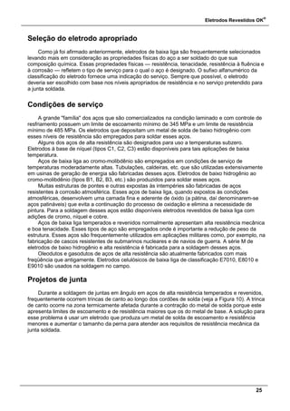 Eletrodos Revestidos OK
®
25
Seleção do eletrodo apropriado
Como já foi afirmado anteriormente, eletrodos de baixa liga são frequentemente selecionados
levando mais em consideração as propriedades físicas do aço a ser soldado do que sua
composição química. Essas propriedades físicas — resistência, tenacidade, resistência à fluência e
à corrosão — refletem o tipo de serviço para o qual o aço é designado. O sufixo alfanumérico da
classificação do eletrodo fornece uma indicação do serviço. Sempre que possível, o eletrodo
deveria ser escolhido com base nos níveis apropriados de resistência e no serviço pretendido para
a junta soldada.
Condições de serviço
A grande "família" dos aços que são comercializados na condição laminado e com controle de
resfriamento possuem um limite de escoamento mínimo de 345 MPa e um limite de resistência
mínimo de 485 MPa. Os eletrodos que depositam um metal de solda de baixo hidrogênio com
esses níveis de resistência são empregados para soldar esses aços.
Alguns dos aços de alta resistência são designados para uso a temperaturas subzero.
Eletrodos à base de níquel (tipos C1, C2, C3) estão disponíveis para tais aplicações de baixa
temperatura.
Aços de baixa liga ao cromo-molibdênio são empregados em condições de serviço de
temperaturas moderadamente altas. Tubulações, caldeiras, etc. que são utilizadas extensivamente
em usinas de geração de energia são fabricadas desses aços. Eletrodos de baixo hidrogênio ao
cromo-molibdênio (tipos B1, B2, B3, etc.) são produzidos para soldar esses aços.
Muitas estruturas de pontes e outras expostas às intempéries são fabricadas de aços
resistentes à corrosão atmosférica. Esses aços de baixa liga, quando expostos às condições
atmosféricas, desenvolvem uma camada fina e aderente de óxido (a pátina, daí denominarem-se
aços patináveis) que evita a continuação do processo de oxidação e elimina a necessidade de
pintura. Para a soldagem desses aços estão disponíveis eletrodos revestidos de baixa liga com
adições de cromo, níquel e cobre.
Aços de baixa liga temperados e revenidos normalmente apresentam alta resistência mecânica
e boa tenacidade. Esses tipos de aço são empregados onde é importante a redução de peso da
estrutura. Esses aços são frequentemente utilizados em aplicações militares como, por exemplo, na
fabricação de cascos resistentes de submarinos nucleares e de navios de guerra. A série M de
eletrodos de baixo hidrogênio e alta resistência é fabricada para a soldagem desses aços.
Oleodutos e gasodutos de aços de alta resistência são atualmente fabricados com mais
freqüência que antigamente. Eletrodos celulósicos de baixa liga de classificação E7010, E8010 e
E9010 são usados na soldagem no campo.
Projetos de junta
Durante a soldagem de juntas em ângulo em aços de alta resistência temperados e revenidos,
frequentemente ocorrem trincas de canto ao longo dos cordões de solda (veja a Figura 10). A trinca
de canto ocorre na zona termicamente afetada durante a contração do metal de solda porque este
apresenta limites de escoamento e de resistência maiores que os do metal de base. A solução para
esse problema é usar um eletrodo que produza um metal de solda de escoamento e resistência
menores e aumentar o tamanho da perna para atender aos requisitos de resistência mecânica da
junta soldada.
 