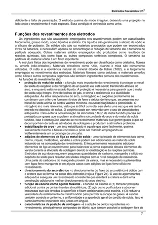 Eletrodos Revestidos OK
®
7
deficiente e falta de penetração. O eletrodo queima de modo irregular, deixando uma projeção no
lado onde o revestimento é mais espesso. Essa condição é conhecida como unha.
Funções dos revestimentos dos eletrodos
Os ingredientes que são usualmente empregados nos revestimentos podem ser classificados
fisicamente, grosso modo, como líquidos e sólidos. Os líquidos são geralmente o silicato de sódio e
o silicato de potássio. Os sólidos são pós ou materiais granulados que podem ser encontrados
livres na natureza, e necessitam apenas de concentração e redução de tamanho até o tamanho de
partícula adequado. Outros materiais sólidos empregados são produzidos como resultado de
reações químicas, tais como ligas ou outros compostos sintéticos complexos. O tamanho da
partícula do material sólido é um fator importante.
A estrutura física dos ingredientes do revestimento pode ser classificada como cristalina, fibrosa
ou amorfa (não-cristalina). Materiais cristalinos como rutilo, quartzo e mica são comumente
utilizados. O rutilo é a ocorrência natural do mineral dióxido de titânio (TiO2), e é largamente
empregado no revestimento dos eletrodos. Materiais fibrosos como celulose, e materiais amorfos
como sílica e outros compostos orgânicos são também ingredientes comuns dos revestimentos.
As funções do revestimento são:
 proteção do metal de solda - a função mais importante do revestimento é proteger o metal
de solda do oxigênio e do nitrogênio do ar quando ele está sendo transferido através do
arco, e enquanto está no estado líquido. A proteção é necessária para garantir que o metal
de solda seja íntegro, livre de bolhas de gás, e tenha a resistência e a ductilidade
adequadas. Às altas temperaturas do arco, o nitrogênio e o oxigênio prontamente se
combinam com o ferro e formam nitretos de ferro e óxidos de ferro que, se presentes no
metal de solda acima de certos valores mínimos, causarão fragilidade e porosidade. O
nitrogênio é o mais relevante, visto que é difícil controlar seu efeito uma vez que ele tenha
entrado no depósito de solda. O oxigênio pode ser removido com o uso de desoxidantes
adequados. Para evitar a contaminação da atmosfera o fluxo de metal fundido precisa ser
protegido por gases que expulsem a atmosfera circundante do arco e do metal de solda
fundido. Isso é conseguido usando-se no revestimento materiais que gerem gases e que se
decomponham durante as atividades de soldagem e produzam a atmosfera protetora.
 estabilização do arco - um arco estabilizado é aquele que abre facilmente, queima
suavemente mesmo a baixas correntes e pode ser mantido empregando-se
indiferentemente um arco longo ou um curto.
 adições de elementos de liga ao metal de solda - uma variedade de elementos tais como
cromo, níquel, molibdênio, vanádio e cobre podem ser adicionados ao metal de solda
incluindo-os na composição do revestimento. É frequentemente necessário adicionar
elementos de liga ao revestimento para balancear a perda esperada desses elementos da
vareta durante a atividade de soldagem devido à volatilização e às reações químicas.
Eletrodos de aço doce requerem pequenas quantidades de carbono, manganês e silício no
depósito de solda para resultar em soldas íntegras com o nível desejado de resistência.
Uma parte do carbono e do manganês provém da vareta, mas é necessário suplementála
com ligas ferro-manganês e em alguns casos com adições de ligas ferro-silício no
revestimento.
 direcionamento do arco elétrico - o direcionamento do fluxo do arco elétrico é obtido com
a cratera que se forma na ponta dos eletrodos (veja a Figura 2a). O uso de aglomerantes
adequados assegura um revestimento consistente que manterá a cratera e dará uma
penetração adicional e melhor direcionamento do arco elétrico.
 função da escória como agente fluxante - a função da escória é (1) fornecer proteção
adicional contra os contaminantes atmosféricos, (2) agir como purificadora e absorver
impurezas que são levadas à superfície e ficam aprisionadas pela escória, e (3) reduzir a
velocidade de resfriamento do metal fundido para permitir o escape de gases. A escória
também controla o contorno, a uniformidade e a aparência geral do cordão de solda. Isso é
particularmente importante nas juntas em ângulo.
 características da posição de soldagem - é a adição de certos ingredientes no
revestimento, principalmente compostos de titânio, que tornam possível a soldagem fora de
 