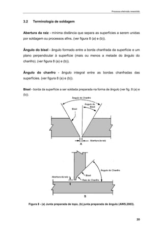 Processo eletrodo revestido
20
3.2 Terminologia de soldagem
Abertura da raiz - mínima distância que separa as superfícies a serem unidas
por soldagem ou processos afins. (ver figura 8 (a) e (b)).
Ângulo do bisel - ângulo formado entre a borda chanfrada da superfície e um
plano perpendicular à superfície (mais ou menos a metade do ângulo do
chanfro). (ver figura 8 (a) e (b)).
Ângulo do chanfro - ângulo integral entre as bordas chanfradas das
superfícies. (ver figura 8 (a) e (b)).
Bisel - borda da superfície a ser soldada preparada na forma de ângulo (ver fig. 8 (a) e
(b)).
Figura 8 - (a) Junta preparada de topo, (b) junta preparada de ângulo (AWS,2003).
 