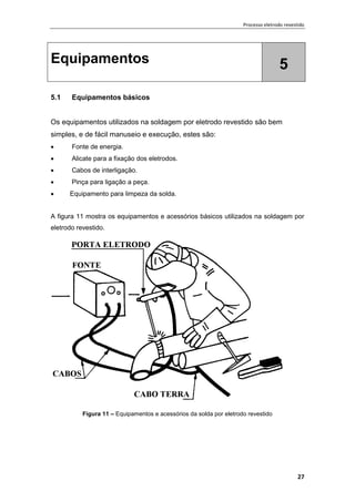 Processo eletrodo revestido
27
Equipamentos 5
5.1 Equipamentos básicos
Os equipamentos utilizados na soldagem por eletrodo revestido são bem
simples, e de fácil manuseio e execução, estes são:
 Fonte de energia.
 Alicate para a fixação dos eletrodos.
 Cabos de interligação.
 Pinça para ligação a peça.
 Equipamento para limpeza da solda.
A figura 11 mostra os equipamentos e acessórios básicos utilizados na soldagem por
eletrodo revestido.
Figura 11 – Equipamentos e acessórios da solda por eletrodo revestido
 