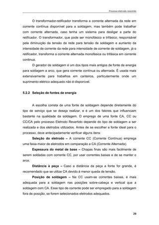 Processo eletrodo revestido
29
O transformador-retificador transforma a corrente alternada da rede em
corrente contínua disponível para a soldagem, mas também pode trabalhar
com corrente alternada, caso tenha um sistema para desligar a parte do
retificador. O transformador, que pode ser monofásico e trifásico, responsável
pela diminuição da tensão da rede para tensão de soldagem e aumento da
intensidade de corrente da rede para intensidade de corrente de soldagem, já o
retificador, transforma a corrente alternada monofásica ou trifásica em corrente
continua.
O gerador de soldagem é um dos tipos mais antigos de fonte de energia
para soldagem a arco, que gera corrente contínua ou alternada. É usada mais
extensivamente para trabalhos em canteiros, particularmente onde um
suprimento elétrico adequado não é disponível.
5.2.2 Seleção de fontes de energia
A escolha correta de uma fonte de soldagem depende diretamente do
tipo de serviço que se deseja realizar, e é um dos fatores que influenciam
bastante na qualidade da soldagem. O emprego de uma fonte CA, CC ou
CC/CA pelo processo Eletrodo Revertido depende do tipo de soldagem a ser
realizada e dos eletrodos utilizados. Antes de se escolher a fonte ideal para o
processo, deve antecipadamente verificar alguns itens:
Seleção do eletrodo – A corrente CC (Corrente Contínua) emprega
uma faixa maior de eletrodos em comparação a CA (Corrente Alternada).
Espessura do metal de base – Chapas finas são mais facilmente de
serem soldadas com corrente CC, por usar correntes baixas e de se manter o
arco.
Distância à peça – Caso a distância da peça a fonte for grande, é
recomendado que se utilize CA devido à menor queda de tensão.
Posição de soldagem – Na CC usam-se correntes baixas, é mais
adequada para a soldagem nas posições sobre-cabeça e vertical que a
soldagem com CA. Esse tipo de corrente pode ser empregado para a soldagem
fora de posição, se forem selecionados eletrodos adequados.
 