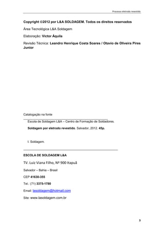 Processo eletrodo revestido
3
Copyright 2012 por L&A SOLDAGEM. Todos os direitos reservados
Área Tecnológica L&A Soldagem
Elaboração: Victor Áquila
Revisão Técnica: Leandro Henrique Costa Soares / Otavio de Oliveira Pires
Junior
Catalogação na fonte
__________________________________________________
Escola de Soldagem L&A – Centro de Formação de Soldadores.
Soldagem por eletrodo revestido. Salvador, 2012. 45p.
I. Soldagem.
________________________________________________________
ESCOLA DE SOLDAGEM L&A
TV. Luiz Viana Filho, Nº 900 Itapuã
Salvador – Bahia – Brasil
CEP 41630-355
Tel.: (71) 3375-1780
Email: lasoldagem@hotmail.com
Site: www.lasoldagem.com.br
 