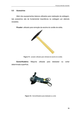 Processo eletrodo revestido
31
5.5 Acessórios
Além dos equipamentos básicos utilizados para realização da soldagem,
tais acessórios são de fundamental importância na soldagem por eletrodo
revestido;
Picador: utilizado para remoção de escória do cordão de solda.
Figura 13 – picador utilizado para retirada de escória do cordão
Esmerilhadeira: Máquina utilizada para desbastar ou cortar
determinada superfície.
Figura 14 – Esmerilhadeira para desbaste ou corte
 