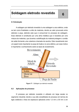 Processo eletrodo revestido
33
Soldagem eletrodo revestido 6
6.1Introdução
A soldagem por eletrodo revestido é uma soldagem a arco elétrico, onde
se tem como finalidade a união de materiais, devido ao calor provocado entre
eletrodo e peça, eletrodo este que é consumível no processo de soldagem.
Esse eletrodo é constituído por uma alma metálica que é revestida por uma
mistura de materiais, que durante a solidificação do material protegem o cordão
de solda formando uma cobertura chamada de escória. Este revestimento tem
um papel muito importante na poça de fusão e no arco elétrico, por esse motivo
é importante o conhecimento sobre os tipos de revestimento.
Figura 17 – Soldagem por eletrodo revestido
6.2 Aplicações do processo
O processo por eletrodo revestido é utilizado em larga escala no
segmento industrial, devido a sua alta versatilidade do processo em termos de
ligas soldáveis e faixa de espessura aplicáveis entre 1,5 mm a 30 mm e em
 