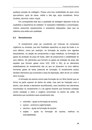 Processo eletrodo revestido
34
qualquer posição de soldagem. Possui uma boa variabilidade de aços como
aço-carbono, aços de baixa, média e alta liga, aços inoxidáveis, ferros
fundidos, alumínio, cobre, níquel.
Em contrapartida este tipo a qualidade da soldagem depende muito da
qualidade e experiência do soldador. É necessário habilidade e concentração,
mesmo possuindo equipamentos e acessórios adequados, para que se
obtenha uma solda com qualidade.
6.3 Revestimentos
O revestimento pode ser constituído por misturas de compostos
orgânicos ou minerais, que tem finalidade específica na poça de fusão e no
arco elétrico, como por exemplo, na formação de escória com agentes
desoxidantes, na adição de componentes e ligas metálicas, na formação de
gases de proteção da poça de fusão, além de proporcionar a estabilidade do
arco elétrico. Os elementos que formam os gases da proteção da poça são
aqueles que formam gases como (CO, CO2 e H2), já os elementos
estabilizadores do revestimento são os que se dissociam no arco elétrico
formando gases de baixo potencial de ionização. O revestimento possui
também elementos que aumentam a taxa de deposição, além de ter um caráter
ativo na poça.
A formação da escória ocorre pela formação de um filme líquido que se
forma na parte superior do banho de solda, mas sem ter interação com o
banho, isso devida a elementos escorificantes, outro benefício dos elementos
encontrados no revestimento é o de agente fluxante que fornecem proteção
contra oxidação e retira o oxigênio encontrado no banho de solda. Os
elementos que constituem esse revestimento são:
 actinolita – ajuda na formação de escória;
 açúcar – promove a aglomeração;
 alumina – ajuda na formação de escória;
 argilas – ajuda na formação de escória, melhora na
extrudabilidade;
 