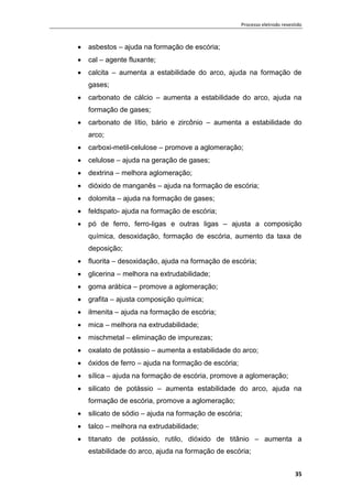 Processo eletrodo revestido
35
 asbestos – ajuda na formação de escória;
 cal – agente fluxante;
 calcita – aumenta a estabilidade do arco, ajuda na formação de
gases;
 carbonato de cálcio – aumenta a estabilidade do arco, ajuda na
formação de gases;
 carbonato de lítio, bário e zircônio – aumenta a estabilidade do
arco;
 carboxi-metil-celulose – promove a aglomeração;
 celulose – ajuda na geração de gases;
 dextrina – melhora aglomeração;
 dióxido de manganês – ajuda na formação de escória;
 dolomita – ajuda na formação de gases;
 feldspato- ajuda na formação de escória;
 pó de ferro, ferro-ligas e outras ligas – ajusta a composição
química, desoxidação, formação de escória, aumento da taxa de
deposição;
 fluorita – desoxidação, ajuda na formação de escória;
 glicerina – melhora na extrudabilidade;
 goma arábica – promove a aglomeração;
 grafita – ajusta composição química;
 ilmenita – ajuda na formação de escória;
 mica – melhora na extrudabilidade;
 mischmetal – eliminação de impurezas;
 oxalato de potássio – aumenta a estabilidade do arco;
 óxidos de ferro – ajuda na formação de escória;
 sílica – ajuda na formação de escória, promove a aglomeração;
 silicato de potássio – aumenta estabilidade do arco, ajuda na
formação de escória, promove a aglomeração;
 silicato de sódio – ajuda na formação de escória;
 talco – melhora na extrudabilidade;
 titanato de potássio, rutilo, dióxido de titânio – aumenta a
estabilidade do arco, ajuda na formação de escória;
 
