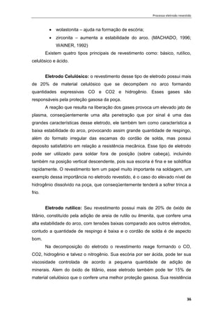 Processo eletrodo revestido
36
 wolastonita – ajuda na formação de escória;
 zirconita – aumenta a estabilidade do arco. (MACHADO, 1996;
WAINER, 1992)
Existem quatro tipos principais de revestimento como: básico, rutílico,
celulósico e ácido.
Eletrodo Celulósico: o revestimento desse tipo de eletrodo possui mais
de 20% de material celulósico que se decompõem no arco formando
quantidades expressivas CO e CO2 e hidrogênio. Esses gases são
responsáveis pela proteção gasosa da poça.
A reação que resulta na liberação dos gases provoca um elevado jato de
plasma, conseqüentemente uma alta penetração que por sinal é uma das
grandes características desse eletrodo, ele também tem como característica a
baixa estabilidade do arco, provocando assim grande quantidade de respingo,
além do formato irregular das escamas do cordão de solda, mas possui
deposito satisfatório em relação a resistência mecânica. Esse tipo de eletrodo
pode ser utilizado para soldar fora de posição (sobre cabeça), incluindo
também na posição vertical descendente, pois sua escoria é fina e se solidifica
rapidamente. O revestimento tem um papel muito importante na soldagem, um
exemplo dessa importância no eletrodo revestido, é o caso do elevado nível de
hidrogênio dissolvido na poça, que conseqüentemente tenderá a sofrer trinca a
frio.
Eletrodo rutílico: Seu revestimento possui mais de 20% de óxido de
titânio, constituído pela adição de areia de rutilo ou ilmenita, que confere uma
alta estabilidade do arco, com tensões baixas comparado aos outros eletrodos,
contudo a quantidade de respingo é baixa e o cordão de solda é de aspecto
bom.
Na decomposição do eletrodo o revestimento reage formando o CO,
CO2, hidrogênio e talvez o nitrogênio. Sua escória por ser ácida, pode ter sua
viscosidade controlada de acordo a pequena quantidade de adição de
minerais. Alem do óxido de titânio, esse eletrodo também pode ter 15% de
material celulósico que o confere uma melhor proteção gasosa. Sua resistência
 
