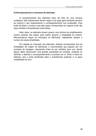 Processo eletrodo revestido
39
6.5Armazenamento e manuseio de eletrodos
O armazenamento dos eletrodos deve ser feito de uma maneira
cuidadosa. Eles basicamente devem seguir uma regra geral tentando prevenir
ao máximo o seu ressecamento e conseqüentemente sua inutilização. Para
evitar tal efeito o correto é que eles sejam armazenados em lugares onde não
haja umidade e temperaturas muito baixas.
Além disso, os eletrodos devem possuir uma técnica de empilhamento,
mesmo estando nas caixas, para melhor garantir a integridade do mesmo.
Recomenda-se seguir as instruções do fabricante, respeitando sempre o
numero de caixas empilhadas.
Em relação ao manuseio dos eletrodos, estando armazenados fora da
embalagem de origem do fabricante, é recomendado que passem por um
processo de secagem, aquecendo antes de ser retirados para uso, devido
alguns deles absorverem uma grande quantidade de umidade, podendo vir
danificar o eletrodo e consequentemente o processo em si. Evitar a dobra do
eletrodo, pois a parte danificada retira o revestimento podendo a vir gerar
instabilidade do arco.
 