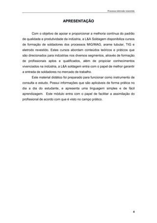 Processo eletrodo revestido
4
APRESENTAÇÃO
Com o objetivo de apoiar e proporcionar a melhoria contínua do padrão
de qualidade e produtividade da indústria, a L&A Soldagem disponibiliza cursos
de formação de soldadores dos processos MIG/MAG, arame tubular, TIG e
eletrodo revestido. Estes cursos abordam conteúdos teóricos e práticos que
são direcionados para indústrias nos diversos segmentos, através de formação
de profissionais aptos e qualificados, além de propiciar conhecimentos
vivenciados na indústria, a L&A soldagem entra com o papel de melhor garantir
a entrada de soldadores no mercado de trabalho.
Este material didático foi preparado para funcionar como instrumento de
consulta e estudo. Possui informações que são aplicáveis de forma prática no
dia a dia do estudante, e apresenta uma linguagem simples e de fácil
aprendizagem. Este módulo entra com o papel de facilitar a assimilação do
profissional de acordo com que é visto no campo prático.
 