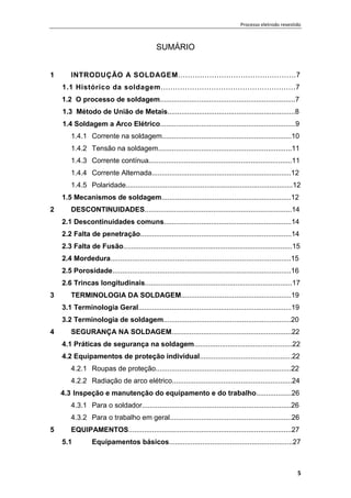 Processo eletrodo revestido
5
SUMÁRIO
1 INTRODUÇÃO A SOLDAGEM.................................................7
1.1 Histórico da soldagem........................................................7
1.2 O processo de soldagem.....................................................................7
1.3 Método de União de Metais.................................................................8
1.4 Soldagem a Arco Elétrico.....................................................................9
1.4.1 Corrente na soldagem..................................................................10
1.4.2 Tensão na soldagem....................................................................11
1.4.3 Corrente contínua.........................................................................11
1.4.4 Corrente Alternada.......................................................................12
1.4.5 Polaridade.....................................................................................12
1.5 Mecanismos de soldagem..................................................................12
2 DESCONTINUIDADES...........................................................................14
2.1 Descontinuidades comuns.................................................................14
2.2 Falta de penetração.............................................................................14
2.3 Falta de Fusão......................................................................................15
2.4 Mordedura............................................................................................15
2.5 Porosidade...........................................................................................16
2.6 Trincas longitudinais...........................................................................17
3 TERMINOLOGIA DA SOLDAGEM........................................................19
3.1 Terminologia Geral..............................................................................19
3.2 Terminologia de soldagem.................................................................20
4 SEGURANÇA NA SOLDAGEM.............................................................22
4.1 Práticas de segurança na soldagem..................................................22
4.2 Equipamentos de proteção individual...............................................22
4.2.1 Roupas de proteção.....................................................................22
4.2.2 Radiação de arco elétrico.............................................................24
4.3 Inspeção e manutenção do equipamento e do trabalho..................26
4.3.1 Para o soldador............................................................................26
4.3.2 Para o trabalho em geral..............................................................26
5 EQUIPAMENTOS...................................................................................27
5.1 Equipamentos básicos...............................................................27
 