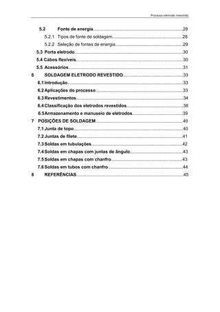 Processo eletrodo revestido
6
5.2 Fonte de energia.........................................................................28
5.2.1 Tipos de fonte de soldagem.........................................................28
5.2.2 Seleção de fontes de energia.......................................................29
5.3 Porta eletrodo........................................................................................30
5.4 Cabos flexíveis.......................................................................................30
5.5 Acessórios.............................................................................................31
6 SOLDAGEM ELETRODO REVESTIDO.................................................33
6.1 Introdução..............................................................................................33
6.2 Aplicações do processo.......................................................................33
6.3 Revestimentos.......................................................................................34
6.4 Classificação dos eletrodos revestidos..............................................38
6.5Armazenamento e manuseio de eletrodos.........................................39
7 POSIÇÕES DE SOLDAGEM.......................................................................40
7.1 Junta de topo.........................................................................................40
7.2 Juntas de filete......................................................................................41
7.3 Soldas em tubulações..........................................................................42
7.4 Soldas em chapas com juntas de ângulo...........................................43
7.5 Soldas em chapas com chanfro..........................................................43
7.6 Soldas em tubos com chanfro.............................................................44
8 REFERÊNCIAS.......................................................................................45
 