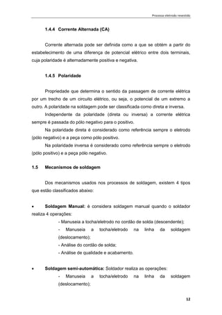 Processo eletrodo revestido
12
1.4.4 Corrente Alternada (CA)
Corrente alternada pode ser definida como a que se obtém a partir do
estabelecimento de uma diferença de potencial elétrico entre dois terminais,
cuja polaridade é alternadamente positiva e negativa.
1.4.5 Polaridade
Propriedade que determina o sentido da passagem de corrente elétrica
por um trecho de um circuito elétrico, ou seja, o potencial de um extremo a
outro. A polaridade na soldagem pode ser classificada como direta e inversa.
Independente da polaridade (direta ou inversa) a corrente elétrica
sempre é passada do pólo negativo para o positivo.
Na polaridade direta é considerado como referência sempre o eletrodo
(pólo negativo) e a peça como pólo positivo.
Na polaridade inversa é considerado como referência sempre o eletrodo
(pólo positivo) e a peça pólo negativo.
1.5 Mecanismos de soldagem
Dos mecanismos usados nos processos de soldagem, existem 4 tipos
que estão classificados abaixo:
 Soldagem Manual: è considera soldagem manual quando o soldador
realiza 4 operações:
- Manuseia a tocha/eletrodo no cordão de solda (descendente);
- Manuseia a tocha/eletrodo na linha da soldagem
(deslocamento);
- Análise do cordão de solda;
- Análise de qualidade e acabamento.
 Soldagem semi-automática: Soldador realiza as operações:
- Manuseia a tocha/eletrodo na linha da soldagem
(deslocamento);
 