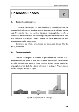 Processo eletrodo revestido
14
Descontinuidades 2
2.1 Descontinuidades comuns
O processo de soldagem por eletrodo revestido, o emprego correto de
suas variáveis tais como a tensão e corrente de soldagem, a utilização correta
dos eletrodos não menos importante, a técnica de manipulação (que envolve a
experiência do soldador e/ou a automatização do processo) favorecem a uma
boa qualidade na soldagem. Porém, defeitos de solda podem ocorrer por
práticas inadequadas na soldagem.
Geralmente os defeitos encontrados são porosidade, trincas, falta de
fusão, mordedura.
2.2 Falta de penetração
Falta de penetração é a ausência de profundidade da solda na peça.
Geralmente ocorre devido a uma baixa corrente de soldagem, podendo ser
corrigida simplesmente aumento dessa corrente. Outras causas podem ser
angulação incorreta da tocha e baixa velocidade de soldagem. A figura abaixo
mostra exemplos de falta de fusão.
Figura 2 - Exemplos de falta de penetração
 