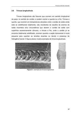 Processo eletrodo revestido
17
2.6 Trincas longitudinais
Trincas longitudinais são fissuras que ocorrem em sentido longitudinal
da peça, no sentido do cordão, e podem ocorrer a quente ou a frio. Trincas a
quente, que ocorrem em temperaturas elevadas onde o cordão de solda ainda
está se solidificando totalmente, são resultantes da escolha de arames de
solda incorretos e/ou circunstância que deixem o cordão de solda com
superfície excessivamente côncava, e trincas a frio, onde o cordão já se
encontra totalmente solidificado, ocorrem quando a seção transversal é muito
pequena para suportar as tensões atuantes ou devido à presença de
hidrogênio fusível. A figura abaixo mostra exemplos de trinca longitudinais.
Figura 6 – exemplos de trincas longitudinais
 