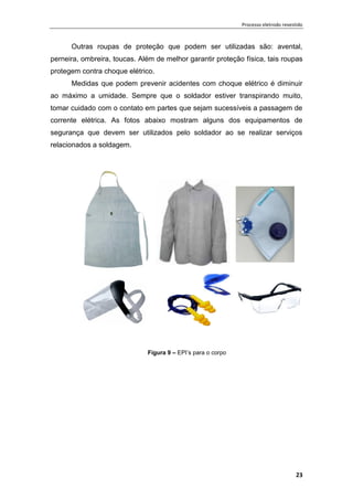 Processo eletrodo revestido
23
Outras roupas de proteção que podem ser utilizadas são: avental,
perneira, ombreira, toucas. Além de melhor garantir proteção física, tais roupas
protegem contra choque elétrico.
Medidas que podem prevenir acidentes com choque elétrico é diminuir
ao máximo a umidade. Sempre que o soldador estiver transpirando muito,
tomar cuidado com o contato em partes que sejam sucessíveis a passagem de
corrente elétrica. As fotos abaixo mostram alguns dos equipamentos de
segurança que devem ser utilizados pelo soldador ao se realizar serviços
relacionados a soldagem.
Figura 9 – EPI’s para o corpo
 