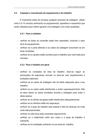 Processo eletrodo revestido
26
4.3 Inspeção e manutenção do equipamento e do trabalho
È importante antes de começar qualquer processo de soldagem, utilizar
entre 5 á 10 minutos verificando os equipamentos, aparelhos e acessórios que
serão utilizados para melhor garantir uma soldagem com maior qualidade.
4.3.1 Para o soldador
 verificar se todas as conexões estão bem apertadas, incluindo o cabo
terra do equipamento;
 verificar se o porta eletrodo e os cabos de soldagem encontram se em
boas condições;
 verificar se os ajustes estão corretos para o trabalho que você está para
começar.
4.3.2 Para o trabalho em geral
 verificar as condições da área de trabalho: deve-se seguir as
precauções de segurança normais ou deve-se usar equipamentos e
proteções especiais;
 verificar se os cabos de soldagem são de bitola adequada para o seu
trabalho;
 verificar se os cabos estão distribuídos a evitar superaquecimento. Não
se deve deixar os cabos enrolados durante a soldagem para evitar o
efeito bobina;
 verificar se os cilindro de gases estão distribuídos adequadamente;
 verificar se os cilindros estão em segurança;
 verificar se a peça de trabalho está estável e fácil de alcançar de onde
você está posicionado;
 verificar se cabo terra está conectado seguramente;
 verificar se o isolamento entre seu corpo e a peça de trabalho é
suficiente;
 verificar se há ventilação suficiente na sua área de trabalho.
 