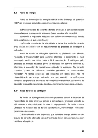 Processo eletrodo revestido
28
5.2 Fonte de energia
Ponto de alimentação da energia elétrica e uma diferença de potencial
(DDP) ao processo, seguindo os seguintes requisitos abaixo:
a) Produzir saídas de corrente e tensão em níveis e com características
adequadas para o processo de soldagem (baixa tensão e alta corrente);
b) Permitir a regularem adequada dos valores de corrente e/ou tensão
para as aplicações a que se destinam;
c) Controlar a variação da intensidade e forma dos sinais de corrente
e/ou tensão, de acordo com os requerimentos do processo de soldagem e
aplicação.
Entre as fontes de soldagem aplicadas no processo com eletrodo
revestido, o transformador para corrente alternada é geralmente o mais
empregado devido ao baixo custo e fácil manutenção. A soldagem pelo
processo de eletrodo revestido pode ser realizada em corrente contínua ou
alternada, a depender do revestimento utilizado no processo. Na corrente
contínua, podem ser utilizadas: unidades geradoras ou transformador-
retificador. As fontes geradoras são utilizadas em locais onde não há
disponibilização de energia suficiente, em caso contrário, os retificadores
tendem a ser preferidos em virtude de sua operação silenciosa, baixo custo de
operação e reduzida manutenção devido ao número mínimo de partes móveis.
5.2.1 Tipos de fonte de soldagem
As fontes de soldagem utilizadas nos processos variam a depender da
necessidade de cada empresa, serviço a ser realizado, processo utilizado ou
até mesmo a disponibilidade de uso do equipamento. As mais comuns
utilizadas no mercado são as do tipo: transformador, tranformador - retificador,
geradores e inversoras.
O transformador é um dispositivo que transfere energia elétrica de um
circuito de corrente alternada para outro através de um campo magnético sem
modificar a freqüência.
 