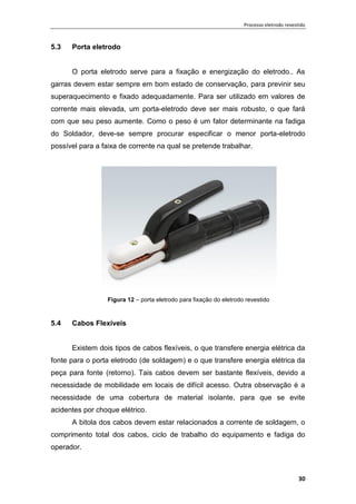 Processo eletrodo revestido
30
5.3 Porta eletrodo
O porta eletrodo serve para a fixação e energização do eletrodo.. As
garras devem estar sempre em bom estado de conservação, para previnir seu
superaquecimento e fixado adequadamente. Para ser utilizado em valores de
corrente mais elevada, um porta-eletrodo deve ser mais robusto, o que fará
com que seu peso aumente. Como o peso é um fator determinante na fadiga
do Soldador, deve-se sempre procurar especificar o menor porta-eletrodo
possível para a faixa de corrente na qual se pretende trabalhar.
Figura 12 – porta eletrodo para fixação do eletrodo revestido
5.4 Cabos Flexíveis
Existem dois tipos de cabos flexíveis, o que transfere energia elétrica da
fonte para o porta eletrodo (de soldagem) e o que transfere energia elétrica da
peça para fonte (retorno). Tais cabos devem ser bastante flexíveis, devido a
necessidade de mobilidade em locais de difícil acesso. Outra observação é a
necessidade de uma cobertura de material isolante, para que se evite
acidentes por choque elétrico.
A bitola dos cabos devem estar relacionados a corrente de soldagem, o
comprimento total dos cabos, ciclo de trabalho do equipamento e fadiga do
operador.
 