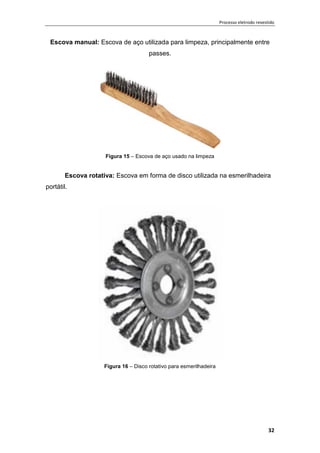 Processo eletrodo revestido
32
Escova manual: Escova de aço utilizada para limpeza, principalmente entre
passes.
Figura 15 – Escova de aço usado na limpeza
Escova rotativa: Escova em forma de disco utilizada na esmerilhadeira
portátil.
Figura 16 – Disco rotativo para esmerilhadeira
 