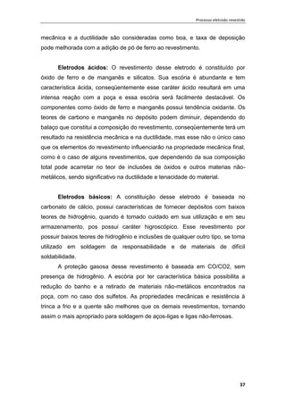 Processo eletrodo revestido
37
mecânica e a ductilidade são consideradas como boa, e taxa de deposição
pode melhorada com a adição de pó de ferro ao revestimento.
Eletrodos ácidos: O revestimento desse eletrodo é constituído por
óxido de ferro e de manganês e silicatos. Sua escória é abundante e tem
característica ácida, conseqüentemente esse caráter ácido resultará em uma
intensa reação com a poça e essa escória será facilmente destacável. Os
componentes como óxido de ferro e manganês possui tendência oxidante. Os
teores de carbono e manganês no depósito podem diminuir, dependendo do
balaço que constitui a composição do revestimento, conseqüentemente terá um
resultado na resistência mecânica e na ductilidade, mas esse não o único caso
que os elementos do revestimento influenciarão na propriedade mecânica final,
como é o caso de alguns revestimentos, que dependendo da sua composição
total pode acarretar no teor de inclusões de óxidos e outros materias não-
metálicos, sendo significativo na ductilidade e tenacidade do material.
Eletrodos básicos: A constituição desse eletrodo é baseada no
carbonato de cálcio, possui características de fornecer depósitos com baixos
teores de hidrogênio, quando é tomado cuidado em sua utilização e em seu
armazenamento, pos possui caráter higroscópico. Esse revestimento por
possuir baixos teores de hidrogênio e inclusões de qualquer outro tipo, se torna
utilizado em soldagem de responsabilidade e de materiais de difícil
soldabilidade.
A proteção gasosa desse revestimento é baseada em CO/CO2, sem
presença de hidrogênio. A escória por ter característica básica possibilita a
redução do banho e a retirado de materiais não-metálicos encontrados na
poça, com no caso dos sulfetos. As propriedades mecânicas e resistência à
trinca a frio e a quente são melhores que os demais revestimentos, tornando
assim o mais apropriado para soldagem de aços-ligas e ligas não-ferrosas.
 