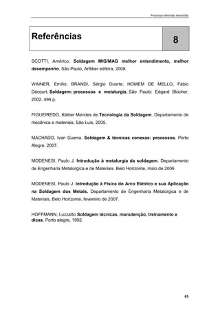 Processo eletrodo revestido
45
Referências 8
SCOTTI, Américo. Soldagem MIG/MAG melhor entendimento, melhor
desempenho. São Paulo, Artliber editora, 2008.
WAINER, Emílio; BRANDI, Sérgio Duarte; HOMEM DE MELLO, Fábio
Décourt. Soldagem: processos e metalurgia. São Paulo: Edgard Blücher,
2002. 494 p.
FIGUEIREDO, Kléber Mendes de.Tecnologia da Soldagem. Departamento de
mecânica e materiais. São Luis, 2005.
MACHADO, Ivan Guerra. Soldagem & técnicas conexas: processos. Porto
Alegre, 2007.
MODENESI, Paulo J. Introdução à metalurgia da soldagem. Departamento
de Engenharia Metalúrgica e de Materiais. Belo Horizonte, maio de 2006
MODENESI, Paulo J. Introdução à Física do Arco Elétrico e sua Aplicação
na Soldagem dos Metais. Departamento de Engenharia Metalúrgica e de
Materiais. Belo Horizonte, fevereiro de 2007.
HOFFMANN, Luzzatto Soldagem técnicas, manutenção, treinamento e
dicas. Porto alegre, 1992.
 