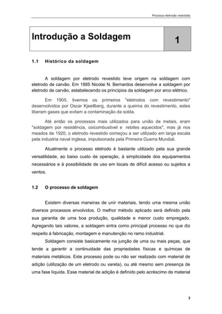 Processo eletrodo revestido
7
Introdução a Soldagem 1
1.1 Histórico da soldagem
A soldagem por eletrodo revestido teve origem na soldagem com
eletrodo de carvão. Em 1885 Nicolai N. Bernardos desenvolve a soldagem por
eletrodo de carvão, estabelecendo os princípios da soldagem por arco elétrico.
Em 1905, tivemos os primeiros "eletrodos com revestimento"
desenvolvidos por Oscar Kjeellberg, durante a queima do revestimento, estes
liberam gases que evitam a contaminação da solda.
Até então os processos mais utilizados para união de metais, eram
"soldagem por resistência, oxicombustivel e rebites aquecidos", mas já nos
meados de 1920, o eletrodo revestido começou a ser utilizado em larga escala
pela industria naval inglesa, impulsionada pela Primeira Guerra Mundial.
Atualmente o processo eletrodo é bastante utilizado pela sua grande
versatilidade, ao baixo custo de operação, à simplicidade dos equipamentos
necessários e à possibilidade de uso em locais de difícil acesso ou sujeitos a
ventos.
1.2 O processo de soldagem
Existem diversas maneiras de unir materiais, tendo uma mesma união
diversos processos envolvidos. O melhor método aplicado será definido pela
sua garantia de uma boa produção, qualidade e menor custo empregado.
Agregando tais valores, a soldagem entra como principal processo no que diz
respeito à fabricação, montagem e manutenção no ramo industrial.
Soldagem consiste basicamente na junção de uma ou mais peças, que
tende a garantir a continuidade das propriedades físicas e químicas de
materiais metálicos. Este processo pode ou não ser realizado com material de
adição (utilização de um eletrodo ou vareta), ou até mesmo sem presença de
uma fase líquida. Esse material de adição é definido pelo acréscimo de material
 