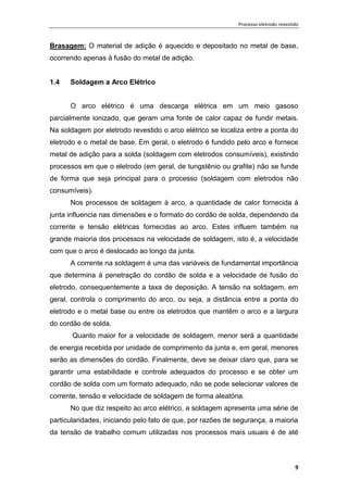 Processo eletrodo revestido
9
Brasagem: O material de adição é aquecido e depositado no metal de base,
ocorrendo apenas à fusão do metal de adição.
1.4 Soldagem a Arco Elétrico
O arco elétrico é uma descarga elétrica em um meio gasoso
parcialmente ionizado, que geram uma fonte de calor capaz de fundir metais.
Na soldagem por eletrodo revestido o arco elétrico se localiza entre a ponta do
eletrodo e o metal de base. Em geral, o eletrodo é fundido pelo arco e fornece
metal de adição para a solda (soldagem com eletrodos consumíveis), existindo
processos em que o eletrodo (em geral, de tungstênio ou grafite) não se funde
de forma que seja principal para o processo (soldagem com eletrodos não
consumíveis).
Nos processos de soldagem à arco, a quantidade de calor fornecida à
junta influencia nas dimensões e o formato do cordão de solda, dependendo da
corrente e tensão elétricas fornecidas ao arco. Estes influem também na
grande maioria dos processos na velocidade de soldagem, isto é, a velocidade
com que o arco é deslocado ao longo da junta.
A corrente na soldagem é uma das variáveis de fundamental importância
que determina à penetração do cordão de solda e a velocidade de fusão do
eletrodo, consequentemente a taxa de deposição. A tensão na soldagem, em
geral, controla o comprimento do arco, ou seja, a distância entre a ponta do
eletrodo e o metal base ou entre os eletrodos que mantêm o arco e a largura
do cordão de solda.
Quanto maior for a velocidade de soldagem, menor será a quantidade
de energia recebida por unidade de comprimento da junta e, em geral, menores
serão as dimensões do cordão. Finalmente, deve se deixar claro que, para se
garantir uma estabilidade e controle adequados do processo e se obter um
cordão de solda com um formato adequado, não se pode selecionar valores de
corrente, tensão e velocidade de soldagem de forma aleatória.
No que diz respeito ao arco elétrico, a soldagem apresenta uma série de
particularidades, iniciando pelo fato de que, por razões de segurança, a maioria
da tensão de trabalho comum utilizadas nos processos mais usuais é de até
 