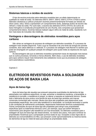Apostila de Eletrodos Revestidos
18
Sistemas básicos e ácidos de escória
O tipo de escória produzida pelos eletrodos revestidos tem um efeito determinante na
qualidade do metal de solda. Os eletrodos E6010, E6011, E6012, E6013, E7014, E7024 e outros
eletrodos celulósicos e rutílicos produzem escórias predominantemente formadas por dióxido de
silício (areia, sílica, SiO2) e apresentam um comportamento ácido. Sistemas ácidos de escória não
refinam o metal de solda. Por outro lado, a escória dos eletrodos E7016, E7018 e de outros de
baixo hidrogênio é constituída principalmente de cal e fluorita, dois compostos que apresentam
comportamento básico. Escórias básicas realizam algum refino do metal de solda, resultando num
teor mais baixo de inclusões não metálicas.
Vantagens e desvantagens de eletrodos revestidos para aços
carbono
São várias as vantagens do processo de soldagem por eletrodos revestidos. É o processo de
soldagem mais simples disponível. Tudo o que se necessita é de uma fonte de energia de corrente
constante, dois cabos elétricos e o eletrodo. É o processo de soldagem mais flexível no sentido que
pode ser empregado em qualquer posição de soldagem para quase todas as espessuras dos aços
carbono.
As desvantagens são que os eletrodos revestidos apresentam taxas de deposição mais baixas
que os outros processos, tornando-o menos eficiente. Além disso, o uso de eletrodos revestidos
para aços carbono requer mais treinamento dos soldadores novos que os processos de soldagem
semi-automáticos e automáticos.
Capítulo 3
ELETRODOS REVESTIDOS PARA A SOLDAGEM
DE AÇOS DE BAIXA LIGA
Aços de baixa liga
Aços de baixa liga são aqueles que possuem pequenas quantidades de elementos de liga
adicionados com objetivos específicos, ou seja, aumentar a resistência mecânica, a tenacidade, a
resistência à corrosão, a resistência à carepa, ou alterar a resposta ao tratamento térmico. Quase
todo o fabricante de aços produz uma família de aços de baixa liga vendidos sob marcas
comerciais conhecidas pelo mercado. Muitos dos aços são projetados para desenvolver suas
propriedades específicas, tais como alta resistência ou tenacidade, na condição laminados a quente
e sob condições de resfriamento controladas, dispensando tratamentos térmicos subseqüentes.
Outras composições de aços de baixa liga são projetadas para atingir suas propriedades
específicas após os tratamentos térmicos como, por exemplo, aços que sofrem têmpera e
revenimento para atingirem alta resistência com boa tenacidade. Os eletrodos revestidos para a
soldagem de aços de baixa liga são desenvolvidos, na maioria dos casos, mais para combinar as
propriedades mecânicas que a composição química exata do aço. Exceções a essa regra são os
eletrodos ao cromomolibdênio (Cr-Mo), que precisam conter aproximadamente os mesmos teores
de elementos de liga do metal de base para atingir as propriedades deste.
 