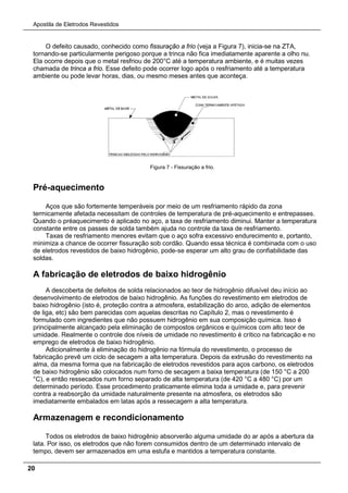Apostila de Eletrodos Revestidos
20
O defeito causado, conhecido como fissuração a frio (veja a Figura 7), inicia-se na ZTA,
tornando-se particularmente perigoso porque a trinca não fica imediatamente aparente a olho nu.
Ela ocorre depois que o metal resfriou de 200°C até a temperatura ambiente, e é muitas vezes
chamada de trinca a frio. Esse defeito pode ocorrer logo após o resfriamento até a temperatura
ambiente ou pode levar horas, dias, ou mesmo meses antes que aconteça.
Figura 7 - Fissuração a frio.
Pré-aquecimento
Aços que são fortemente temperáveis por meio de um resfriamento rápido da zona
termicamente afetada necessitam de controles de temperatura de pré-aquecimento e entrepasses.
Quando o préaquecimento é aplicado no aço, a taxa de resfriamento diminui. Manter a temperatura
constante entre os passes de solda também ajuda no controle da taxa de resfriamento.
Taxas de resfriamento menores evitam que o aço sofra excessivo endurecimento e, portanto,
minimiza a chance de ocorrer fissuração sob cordão. Quando essa técnica é combinada com o uso
de eletrodos revestidos de baixo hidrogênio, pode-se esperar um alto grau de confiabilidade das
soldas.
A fabricação de eletrodos de baixo hidrogênio
A descoberta de defeitos de solda relacionados ao teor de hidrogênio difusível deu início ao
desenvolvimento de eletrodos de baixo hidrogênio. As funções do revestimento em eletrodos de
baixo hidrogênio (isto é, proteção contra a atmosfera, estabilização do arco, adição de elementos
de liga, etc) são bem parecidas com aquelas descritas no Capítulo 2, mas o revestimento é
formulado com ingredientes que não possuem hidrogênio em sua composição química. Isso é
principalmente alcançado pela eliminação de compostos orgânicos e químicos com alto teor de
umidade. Realmente o controle dos níveis de umidade no revestimento é crítico na fabricação e no
emprego de eletrodos de baixo hidrogênio.
Adicionalmente à eliminação do hidrogênio na fórmula do revestimento, o processo de
fabricação prevê um ciclo de secagem a alta temperatura. Depois da extrusão do revestimento na
alma, da mesma forma que na fabricação de eletrodos revestidos para aços carbono, os eletrodos
de baixo hidrogênio são colocados num forno de secagem a baixa temperatura (de 150 °C a 200
°C), e então ressecados num forno separado de alta temperatura (de 420 °C a 480 °C) por um
determinado período. Esse procedimento praticamente elimina toda a umidade e, para prevenir
contra a reabsorção da umidade naturalmente presente na atmosfera, os eletrodos são
imediatamente embalados em latas após a ressecagem a alta temperatura.
Armazenagem e recondicionamento
Todos os eletrodos de baixo hidrogênio absorverão alguma umidade do ar após a abertura da
lata. Por isso, os eletrodos que não forem consumidos dentro de um determinado intervalo de
tempo, devem ser armazenados em uma estufa e mantidos a temperatura constante.
 