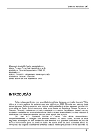 Eletrodos Revestidos OK
®
3
Elaborado, traduzido (parte) e adaptado por
Cleber Fortes – Engenheiro Metalúrgico, M.Sc.
Assistência Técnica Consumíveis – ESAB BR
Revisado por
Cláudio Turani Vaz – Engenheiro Metalurgista, MSc.
Assistência Técnica – ESAB BR
Última revisão em 3 de fevereiro de 2005
INTRODUÇÃO
Após muitas experiências com a novidade tecnológica da época, um inglês chamado Wilde
obteve a primeira patente de soldagem por arco elétrico em 1865. Ele uniu com sucesso duas
pequenas peças de ferro passando uma corrente elétrica através de ambas as peças e produzindo
uma solda por fusão. Aproximadamente vinte anos depois, na Inglaterra, Nikolas Bernardos e
Stanislav Olszewsky registraram a primeira patente de um processo de soldagem, baseado em um
arco elétrico estabelecido entre um eletrodo de carvão e a peça a ser soldada, fundindo os metais à
medida que o arco era manualmente passado sobre a junta a ser soldada.
Em 1890, N.G. Slavianoff (Rússia) e Charles Coffin (EUA) desenvolveram,
independentemente, a soldagem com eletrodo metálico nu. Dessa forma, durante os anos
seguintes, a soldagem por arco foi realizada com eletrodos nus, que eram consumidos na poça de
fusão e tornavam-se parte do metal de solda. As soldas eram de baixa qualidade devido ao
nitrogênio e ao oxigênio na atmosfera formando óxidos e nitretos prejudiciais no metal de solda. No
 