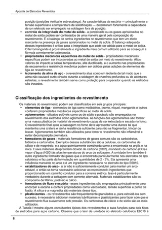Apostila de Eletrodos Revestidos
8
posição (posições vertical e sobrecabeça). As características da escória — principalmente a
tensão superficial e a temperatura de solidificação — determinam fortemente a capacidade
de um eletrodo ser empregado na soldagem fora de posição.
 controle da integridade do metal de solda - a porosidade ou os gases aprisionados no
metal de solda podem ser controlados de uma maneira geral pela composição do
revestimento. É o balanço de certos ingredientes no revestimento que tem um efeito
marcante na presença de gases aprisionados no metal de solda. O balanço adequado
desses ingredientes é crítico para a integridade que pode ser obtida para o metal de solda.
O ferromanganês é provavelmente o ingrediente mais comum utilizado para se conseguir a
fórmula corretamente balanceada.
 propriedades mecânicas específicas do metal de solda - propriedades mecânicas
específicas podem ser incorporadas ao metal de solda por meio do revestimento. Altos
valores de impacto a baixas temperaturas, alta ductilidade, e o aumento nas propriedades
de escoamento e resistência mecânica podem ser obtidos pelas adições de elementos de
liga ao revestimento.
 isolamento da alma de aço - o revestimento atua como um isolante de tal modo que a
alma não causará curto-circuito durante a soldagem de chanfros profundos ou de aberturas
estreitas; o revestimento também serve como proteção para o operador quando os eletrodos
são trocados.
Classificação dos ingredientes do revestimento
Os materiais do revestimento podem ser classificados em seis grupos principais:
 elementos de liga - elementos de liga como molibdênio, cromo, níquel, manganês e outros
conferem propriedades mecânicas específicas ao metal de solda.
 aglomerantes - silicatos solúveis como os de sódio e potássio são empregados no
revestimento dos eletrodos como aglomerantes. As funções dos aglomerantes são formar
uma massa plástica de material de revestimento capaz de ser extrudada e secada no forno.
O revestimento final após a passagem no forno deve apresentar uma dureza tal que
mantenha uma cratera e tenha resistência suficiente para não se fragmentar, trincar ou
lascar. Aglomerantes também são utilizados para tornar o revestimento não inflamável e
evitar decomposição prematura.
 formadores de gases - materiais formadores de gases comuns são os carboidratos,
hidratos e carbonatos. Exemplos dessas substâncias são a celulose, os carbonatos de
cálcio e de magnésio, e a água quimicamente combinada como a encontrada na argila e na
mica. Esses materiais desprendem dióxido de carbono (CO2), monóxido de carbono (CO) e
vapor d'água (H2O) às altas temperaturas do arco de soldagem. A umidade livre também é
outro ingrediente formador de gases que é encontrado particularmente nos eletrodos do tipo
celulósico e faz parte da formulação em quantidades de 2 - 3%. Ela apresenta uma
influência marcante no arco e é um ingrediente necessário no eletrodo do tipo E6010.
 estabilizadores do arco - o ar não é suficientemente condutor para manter um arco
estável, e então se torna necessário adicionar ao revestimento ingredientes que
proporcionarão um caminho condutor para a corrente elétrica. Isso é particularmente
verdadeiro durante a soldagem com corrente alternada. Materiais estabilizantes são os
compostos de titânio, potássio e cálcio.
 formadores de fluxo e escória - esses ingredientes são empregados principalmente para
encorpar a escória e conferir propriedades como viscosidade, tensão superficial e ponto de
fusão. A sílica e a magnetita são materiais desse tipo.
 plasticizantes - os revestimentos são frequentemente granulados e, para extrudá-los com
sucesso, é necessário adicionar materiais lubrificantes e plasticizantes para fazer com que o
revestimento flua suavemente sob pressão. Os carbonatos de cálcio e de sódio são os mais
utilizados.
A Tabela I mostra alguns constituintes típicos dos revestimentos e suas funções para dois tipos
de eletrodos para aços carbono. Observe que o teor de umidade no eletrodo celulósico E6010 é
 