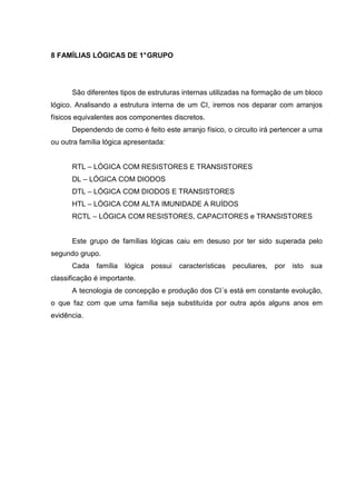8 FAMÍLIAS LÓGICAS DE 1°GRUPO
São diferentes tipos de estruturas internas utilizadas na formação de um bloco
lógico. Analisando a estrutura interna de um CI, iremos nos deparar com arranjos
físicos equivalentes aos componentes discretos.
Dependendo de como é feito este arranjo físico, o circuito irá pertencer a uma
ou outra família lógica apresentada:
RTL – LÓGICA COM RESISTORES E TRANSISTORES
DL – LÓGICA COM DIODOS
DTL – LÓGICA COM DIODOS E TRANSISTORES
HTL – LÓGICA COM ALTA IMUNIDADE A RUÍDOS
RCTL – LÓGICA COM RESISTORES, CAPACITORES e TRANSISTORES
Este grupo de famílias lógicas caiu em desuso por ter sido superada pelo
segundo grupo.
Cada família lógica possui características peculiares, por isto sua
classificação é importante.
A tecnologia de concepção e produção dos CI´s está em constante evolução,
o que faz com que uma família seja substituída por outra após alguns anos em
evidência.
 