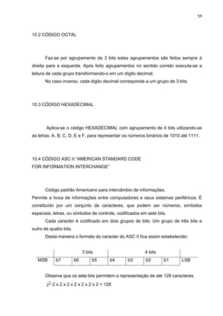 59
10.2 CÓDIGO OCTAL
Faz-se por agrupamento de 3 bits estes agrupamentos são feitos sempre à
direita para a esquerda. Após feito agrupamentos no sentido correto executa-se a
leitura de cada grupo transformando-o em um dígito decimal.
No caso inverso, cada digito decimal corresponde a um grupo de 3 bits.
10.3 CÓDIGO HEXADECIMAL
Aplica-se o código HEXADECIMAL com agrupamento de 4 bits utilizando-se
as letras: A, B, C, D, E e F, para representar os números binários de 1010 até 1111.
10.4 CÓDIGO ASC II “AMERICAN STANDARD CODE
FOR INFORMATION INTERCHANGE”
Código padrão Americano para intercâmbio de informações.
Permite a troca de informações entre computadores e seus sistemas periféricos. É
constituído por um conjunto de caracteres, que podem ser números, símbolos
especiais, letras, ou símbolos de controle, codificados em sete bits.
Cada caracter é codificado em dois grupos de bits: Um grupo de três bits e
outro de quatro bits.
Desta maneira o formato do caracter do ASC II fica assim estabelecido:
3 bits 4 bits
MSB b7 b6 b5 b4 b3 b2 b1 LSB
Observe que os sete bits permitem a representação de até 128 caracteres.
2 x 2 x 2 x 2 x 2 x 2 x 2 = 128
 