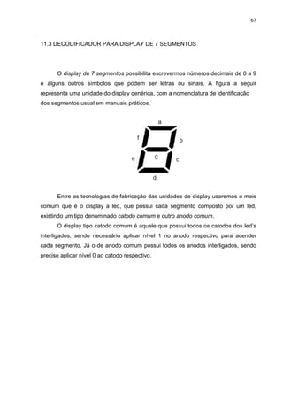 67
11.3 DECODIFICADOR PARA DISPLAY DE 7 SEGMENTOS
O display de 7 segmentos possibilita escrevermos números decimais de 0 a 9
e alguns outros símbolos que podem ser letras ou sinais. A figura a seguir
representa uma unidade do display genérica, com a nomenclatura de identificação
dos segmentos usual em manuais práticos.
Entre as tecnologias de fabricação das unidades de display usaremos o mais
comum que é o display a led, que possui cada segmento composto por um led,
existindo um tipo denominado catodo comum e outro anodo comum.
O display tipo catodo comum é aquele que possui todos os catodos dos led’s
interligados, sendo necessário aplicar nível 1 no anodo respectivo para acender
cada segmento. Já o de anodo comum possui todos os anodos interligados, sendo
preciso aplicar nível 0 ao catodo respectivo.
 