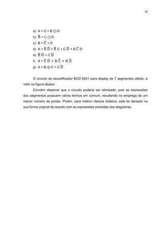 70
a) A + C + B ⊙ D
b)  + C ⊙ D
c) B +  + D
d) A +   +  C + C  + B  D
e)   + C 
f) A +   + B  + B 
g) A + B ⊕ C + C 
O circuito do decodificador BCD 8421 para display de 7 segmentos obtido, é
visto na figura abaixo:
Convém observar que o circuito poderia ser otimizado, pois as expressões
dos segmentos possuem vários termos em comum, resultando no emprego de um
menor número de portas. Porém, para melhor clareza didática, este foi deixado na
sua forma original de acordo com as expressões extraídas dos diagramas.
 