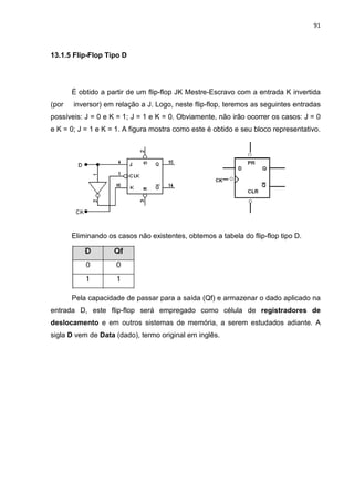 91
13.1.5 Flip-Flop Tipo D
É obtido a partir de um flip-flop JK Mestre-Escravo com a entrada K invertida
(por inversor) em relação a J. Logo, neste flip-flop, teremos as seguintes entradas
possíveis: J = 0 e K = 1; J = 1 e K = 0. Obviamente, não irão ocorrer os casos: J = 0
e K = 0; J = 1 e K = 1. A figura mostra como este é obtido e seu bloco representativo.
Eliminando os casos não existentes, obtemos a tabela do flip-flop tipo D.
Pela capacidade de passar para a saída (Qf) e armazenar o dado aplicado na
entrada D, este flip-flop será empregado como célula de registradores de
deslocamento e em outros sistemas de memória, a serem estudados adiante. A
sigla D vem de Data (dado), termo original em inglês.
 