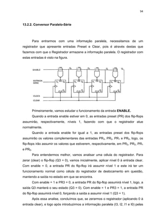 94
13.2.2. Conversor Paralelo-Série
Para entrarmos com uma informação paralela, necessitamos de um
registrador que apresente entradas Preset e Clear, pois é através destas que
fazemos com que o Registrador armazene a informação paralela. O registrador com
estas entradas é visto na figura.
Primeiramente, vamos estudar o funcionamento da entrada ENABLE.
Quando a entrada enable estiver em 0, as entradas preset (PR) dos flip-flops
assumirão, respectivamente, níveis 1, fazendo com que o registrador atue
normalmente.
Quando a entrada enable for igual a 1, as entradas preset dos flip-flops
assumirão os valores complementares das entradas PR3, PR2, PR1 e PR0, logo, os
flip-flops irão assumir os valores que estiverem, respectivamente, em PR3, PR2, PR1
e PR0.
Para entendermos melhor, vamos analisar uma célula do registrador. Para
zerar (clear) o flip-flop (Q3 = 0), vamos inicialmente, aplicar nível 0 à entrada clear.
Com enable = 0, a entrada PR do flip-flop irá assumir nível 1 e este irá ter um
funcionamento normal como célula do registrador de deslocamento em questão,
mantendo a saída no estado em que se encontra.
Com enable = 1 e PR3 = 0, a entrada PR do flip-flop assumirá nível 1, logo, a
saída Q3 manterá o seu estado (Q3 = 0). Com enable = 1 e PR3 = 1, a entrada PR
do flip-flop assumirá nível 0, forçando a saída a assumir nível 1 (Q3 = 1).
Após essa analise, concluímos que, se zerarmos o registrador (aplicando 0 à
entrada clear), e logo após introduzirmos a informação paralela (I3, I2, I1 e I0) pelas
 
