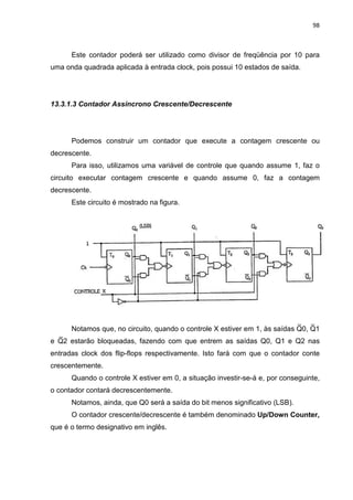 98
Este contador poderá ser utilizado como divisor de freqüência por 10 para
uma onda quadrada aplicada à entrada clock, pois possui 10 estados de saída.
13.3.1.3 Contador Assíncrono Crescente/Decrescente
Podemos construir um contador que execute a contagem crescente ou
decrescente.
Para isso, utilizamos uma variável de controle que quando assume 1, faz o
circuito executar contagem crescente e quando assume 0, faz a contagem
decrescente.
Este circuito é mostrado na figura.
Notamos que, no circuito, quando o controle X estiver em 1, às saídas Q0, Q1
e Q2 estarão bloqueadas, fazendo com que entrem as saídas Q0, Q1 e Q2 nas
entradas clock dos flip-flops respectivamente. Isto fará com que o contador conte
crescentemente.
Quando o controle X estiver em 0, a situação investir-se-á e, por conseguinte,
o contador contará decrescentemente.
Notamos, ainda, que Q0 será a saída do bit menos significativo (LSB).
O contador crescente/decrescente é também denominado Up/Down Counter,
que é o termo designativo em inglês.
 