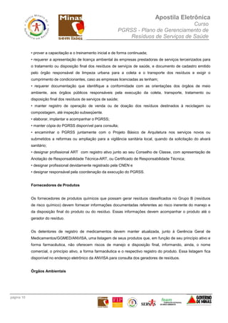 Apostila Eletrônica
Curso
PGRSS - Plano de Gerenciamento de
Resíduos de Serviços de Saúde
página 10
• prover a capacitação e o treinamento inicial e de forma continuada;
• requerer a apresentação de licença ambiental às empresas prestadoras de serviços terceirizados para
o tratamento ou disposição final dos resíduos de serviços de saúde, e documento de cadastro emitido
pelo órgão responsável de limpeza urbana para a coleta e o transporte dos resíduos e exigir o
cumprimento de condicionantes, caso as empresas licenciadas as tenham;
• requerer documentação que identifique a conformidade com as orientações dos órgãos de meio
ambiente, aos órgãos públicos responsáveis pela execução da coleta, transporte, tratamento ou
disposição final dos resíduos de serviços de saúde;
• manter registro de operação de venda ou de doação dos resíduos destinados à reciclagem ou
compostagem, até inspeção subseqüente.
• elaborar, implantar e acompanhar o PGRSS;
• manter cópia do PGRSS disponível para consulta;
• encaminhar o PGRSS juntamente com o Projeto Básico de Arquitetura nos serviços novos ou
submetidos a reformas ou ampliação para a vigilância sanitária local, quando da solicitação do alvará
sanitário;
• designar profissional ART com registro ativo junto ao seu Conselho de Classe, com apresentação de
Anotação de Responsabilidade Técnica-ART, ou Certificado de Responsabilidade Técnica;
• designar profissional devidamente registrado pela CNEN e
• designar responsável pela coordenação da execução do PGRSS.
Fornecedores de Produtos
Os fornecedores de produtos químicos que possam gerar resíduos classificados no Grupo B (resíduos
de risco químico) devem fornecer informações documentadas referentes ao risco inerente do manejo e
da disposição final do produto ou do resíduo. Essas informações devem acompanhar o produto até o
gerador do resíduo.
Os detentores de registro de medicamentos devem manter atualizada, junto à Gerência Geral de
Medicamentos/GGMED/ANVISA, uma listagem de seus produtos que, em função de seu princípio ativo e
forma farmacêutica, não oferecem riscos de manejo e disposição final, informando, ainda, o nome
comercial, o princípio ativo, a forma farmacêutica e o respectivo registro do produto. Essa listagem fica
disponível no endereço eletrônico da ANVISA para consulta dos geradores de resíduos.
Órgãos Ambientais
 