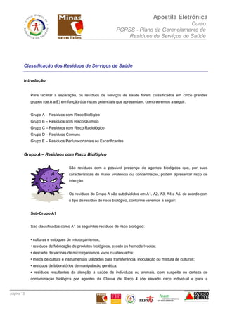 Apostila Eletrônica
Curso
PGRSS - Plano de Gerenciamento de
Resíduos de Serviços de Saúde
página 12
Classificação dos Resíduos de Serviços de Saúde
Introdução
Para facilitar a separação, os resíduos de serviços de saúde foram classificados em cinco grandes
grupos (de A a E) em função dos riscos potenciais que apresentam, como veremos a seguir.
Grupo A – Resíduos com Risco Biológico
Grupo B – Resíduos com Risco Químico
Grupo C – Resíduos com Risco Radiológico
Grupo D – Resíduos Comuns
Grupo E – Resíduos Perfurocortantes ou Escarificantes
Grupo A – Resíduos com Risco Biológico
São resíduos com a possível presença de agentes biológicos que, por suas
características de maior virulência ou concentração, podem apresentar risco de
infecção.
Os resíduos do Grupo A são subdivididos em A1, A2, A3, A4 e A5, de acordo com
o tipo de resíduo de risco biológico, conforme veremos a seguir:
Sub-Grupo A1
São classificados como A1 os seguintes resíduos de risco biológico:
• culturas e estoques de microrganismos;
• resíduos de fabricação de produtos biológicos, exceto os hemoderivados;
• descarte de vacinas de microrganismos vivos ou atenuados;
• meios de cultura e instrumentais utilizados para transferência, inoculação ou mistura de culturas;
• resíduos de laboratórios de manipulação genética;
• resíduos resultantes da atenção à saúde de indivíduos ou animais, com suspeita ou certeza de
contaminação biológica por agentes da Classe de Risco 4 (de elevado risco individual e para a
 